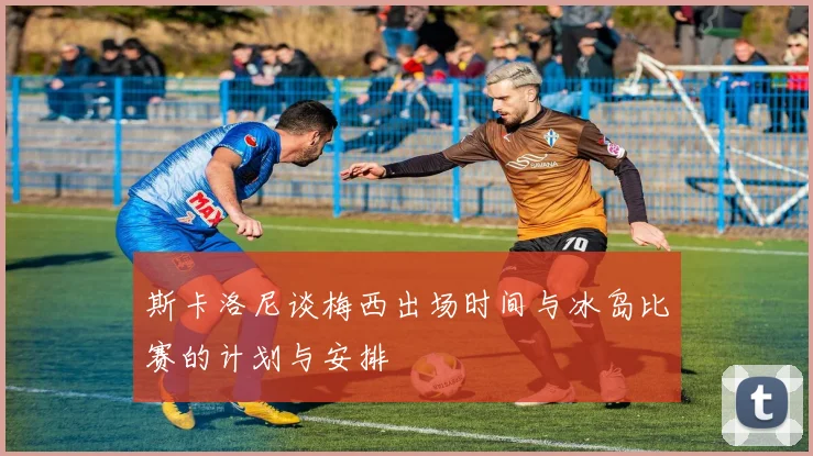 斯卡洛尼谈梅西出场时间与冰岛比赛的计划与安排