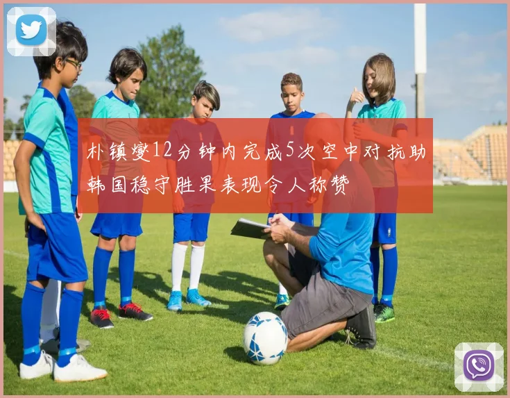 朴镇燮12分钟内完成5次空中对抗助韩国稳守胜果表现令人称赞