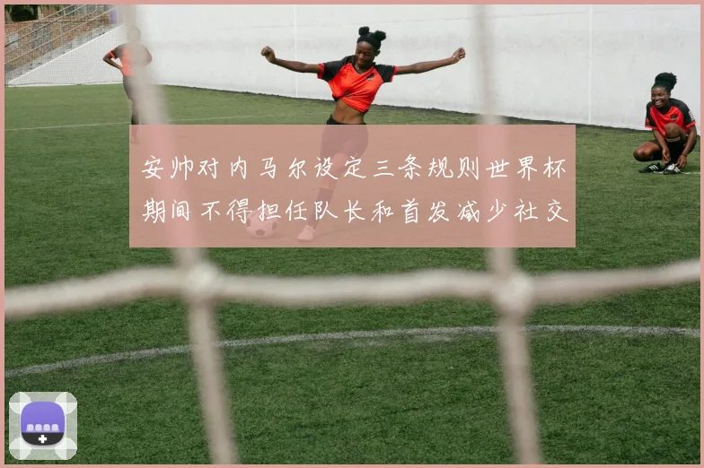 安帅对内马尔设定三条规则世界杯期间不得担任队长和首发减少社交媒体使用