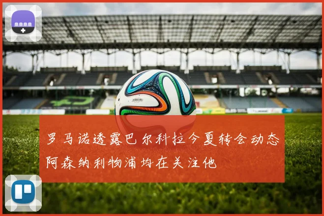 罗马诺透露巴尔科拉今夏转会动态阿森纳利物浦均在关注他
