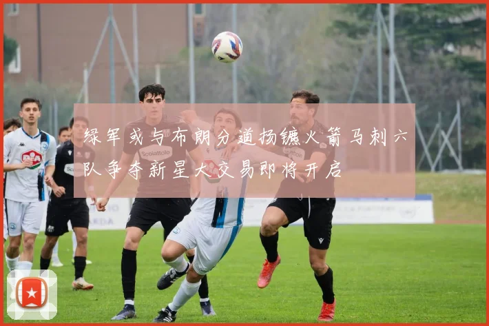 绿军或与布朗分道扬镳火箭马刺六队争夺新星大交易即将开启