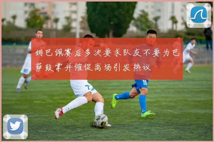 姆巴佩赛后多次要求队友不要为巴萨鼓掌并催促离场引发热议