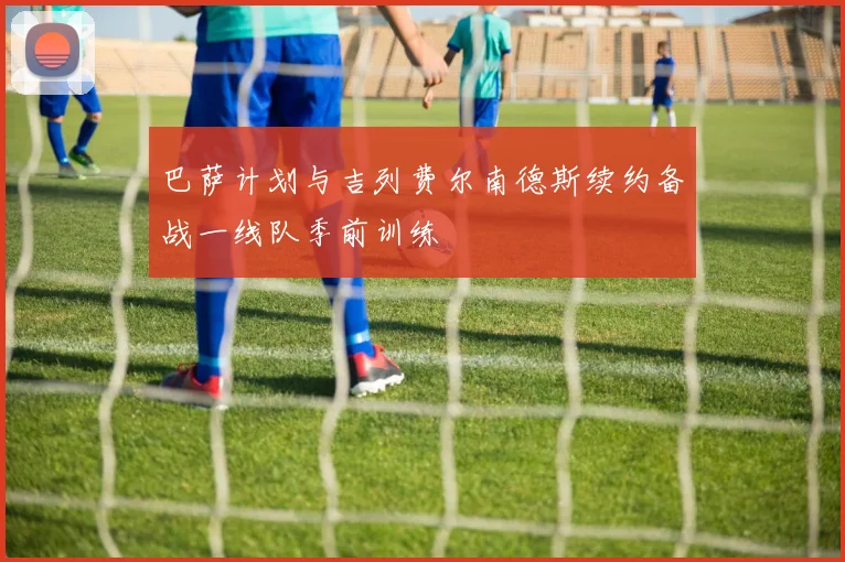 巴萨计划与吉列费尔南德斯续约备战一线队季前训练