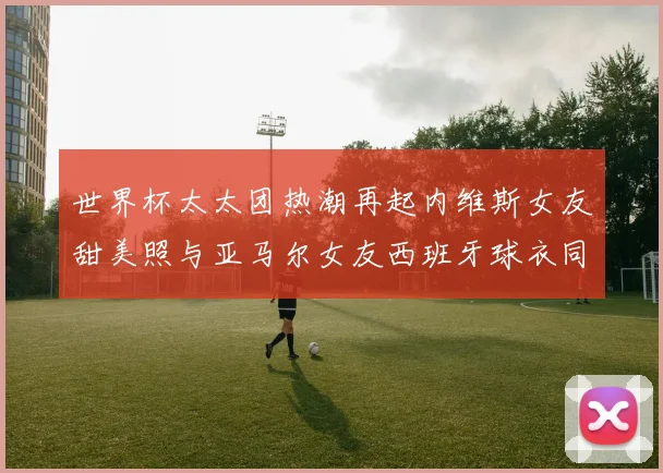 世界杯太太团热潮再起内维斯女友甜美照与亚马尔女友西班牙球衣同框秀