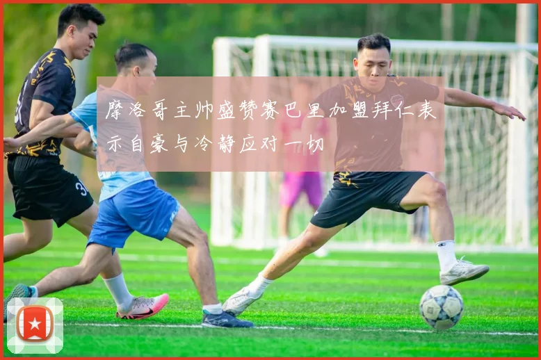 摩洛哥主帅盛赞赛巴里加盟拜仁表示自豪与冷静应对一切