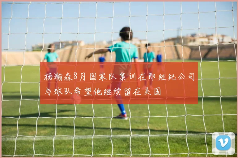 杨瀚森8月国家队集训在即经纪公司与球队希望他继续留在美国