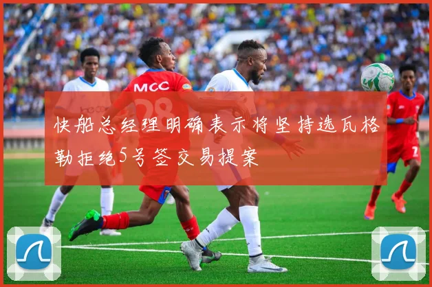 快船总经理明确表示将坚持选瓦格勒拒绝5号签交易提案