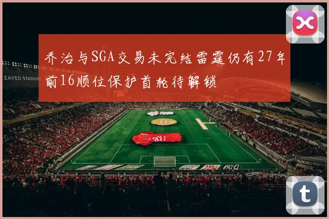 乔治与SGA交易未完结雷霆仍有27年前16顺位保护首轮待解锁