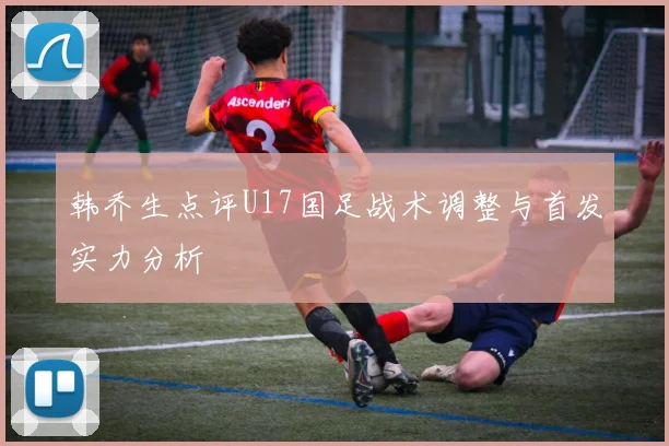 韩乔生点评U17国足战术调整与首发实力分析