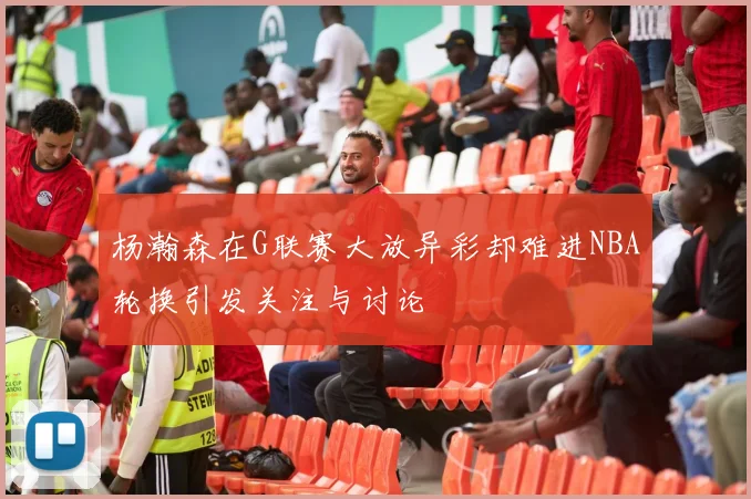 杨瀚森在G联赛大放异彩却难进NBA轮换引发关注与讨论