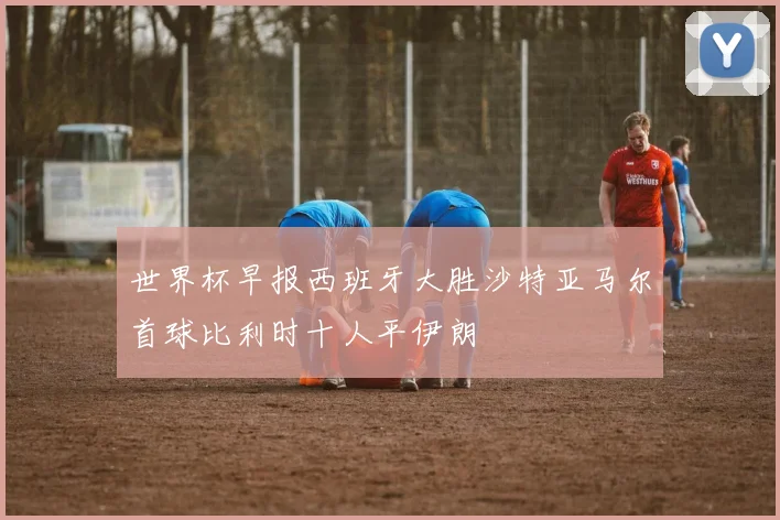 世界杯早报西班牙大胜沙特亚马尔首球比利时十人平伊朗