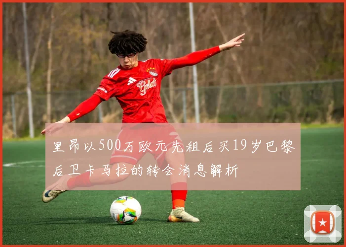 里昂以500万欧元先租后买19岁巴黎后卫卡马拉的转会消息解析