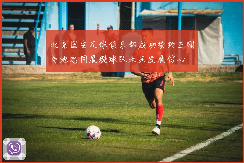 北京国安足球俱乐部成功续约王刚与池忠国展现球队未来发展信心