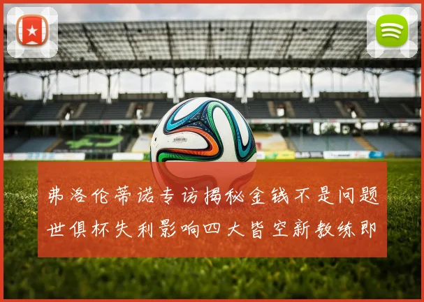 弗洛伦蒂诺专访揭秘金钱不是问题世俱杯失利影响四大皆空新教练即将到来