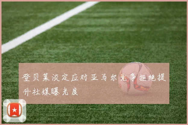 登贝莱淡定应对亚马尔竞争拒绝提升社媒曝光度