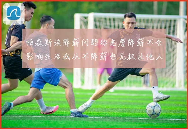 帕森斯谈降薪问题称老詹降薪不会影响生活我从不降薪也无权让他人降薪