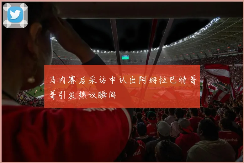 马内赛后采访中认出阿姆拉巴特哥哥引发热议瞬间