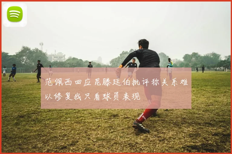 范佩西回应昆滕廷伯批评称关系难以修复我只看球员表现