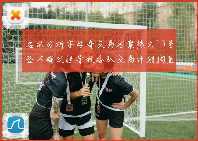 名记分析字母哥交易方案热火13号签不确定性导致各队交易计划搁置