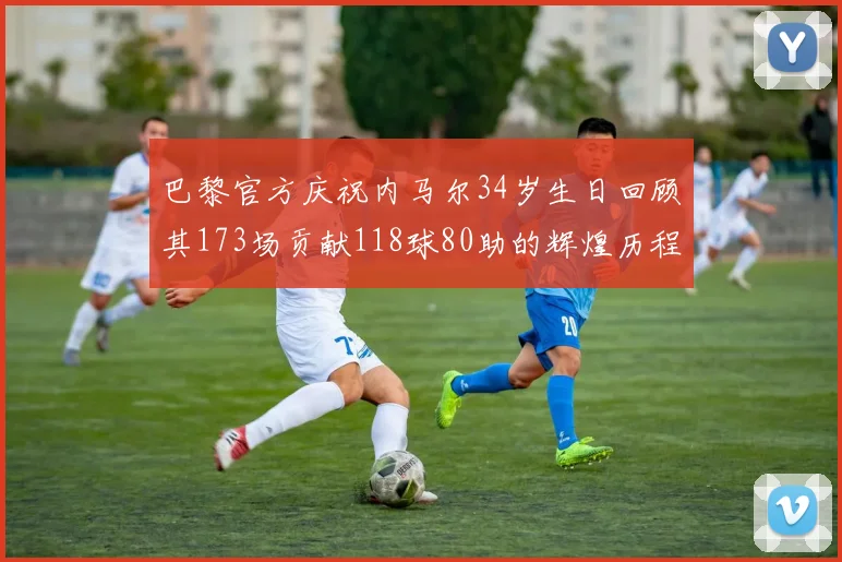 巴黎官方庆祝内马尔34岁生日回顾其173场贡献118球80助的辉煌历程