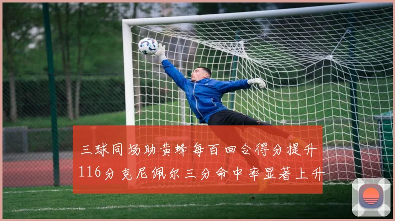 三球同场助黄蜂每百回合得分提升116分克尼佩尔三分命中率显著上升近10