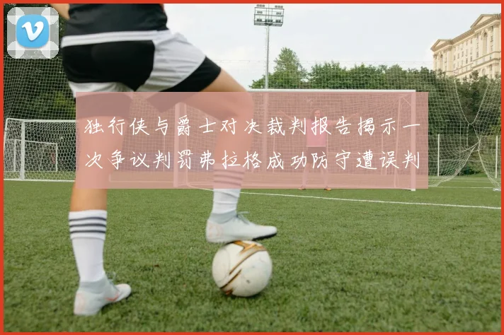 独行侠与爵士对决裁判报告揭示一次争议判罚弗拉格成功防守遭误判