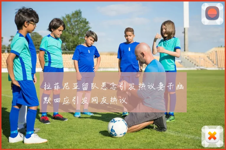 拉菲尼亚留队悬念引发热议妻子幽默回应引发网友热议