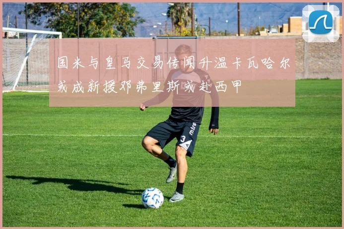 国米与皇马交易传闻升温卡瓦哈尔或成新援邓弗里斯或赴西甲