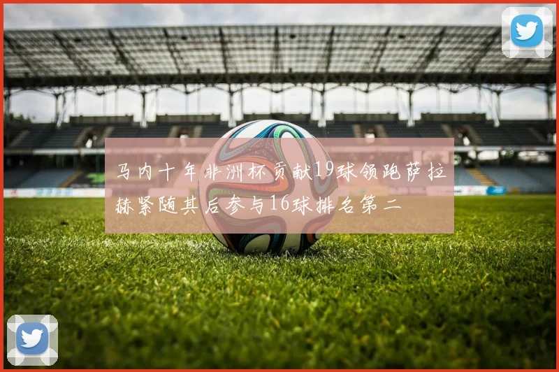 马内十年非洲杯贡献19球领跑萨拉赫紧随其后参与16球排名第二