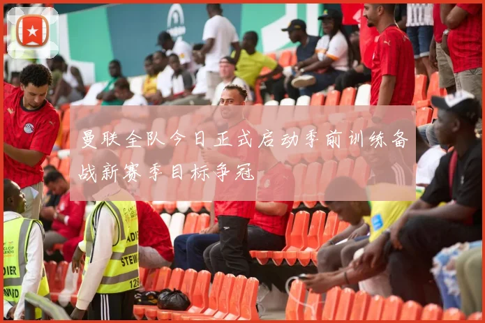 曼联全队今日正式启动季前训练备战新赛季目标争冠